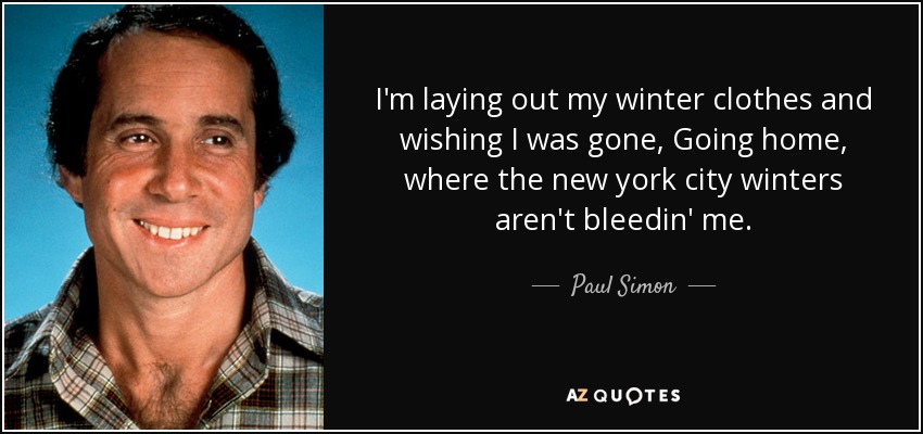I'm laying out my winter clothes and wishing I was gone, Going home, where the new york city winters aren't bleedin' me. - Paul Simon