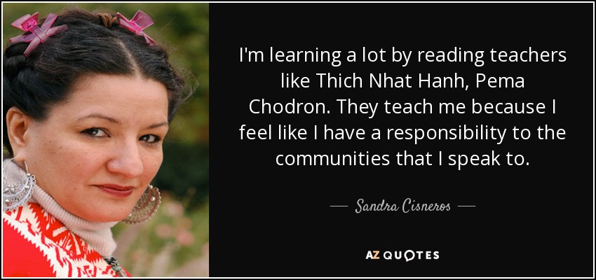 I'm learning a lot by reading teachers like Thich Nhat Hanh, Pema Chodron. They teach me because I feel like I have a responsibility to the communities that I speak to. - Sandra Cisneros