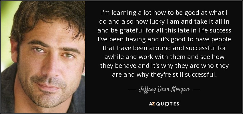 I'm learning a lot how to be good at what I do and also how lucky I am and take it all in and be grateful for all this late in life success I've been having and it's good to have people that have been around and successful for awhile and work with them and see how they behave and it's why they are who they are and why they're still successful. - Jeffrey Dean Morgan
