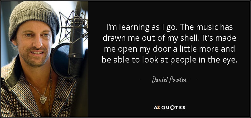 I'm learning as I go. The music has drawn me out of my shell. It's made me open my door a little more and be able to look at people in the eye. - Daniel Powter