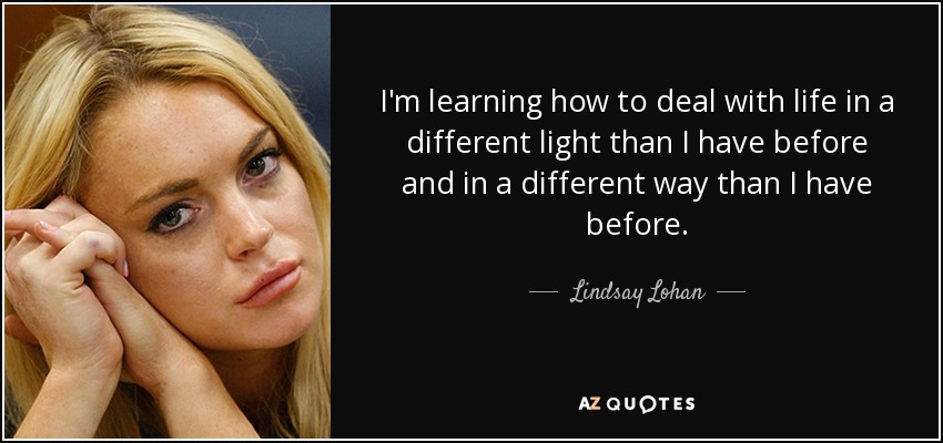 I'm learning how to deal with life in a different light than I have before and in a different way than I have before. - Lindsay Lohan