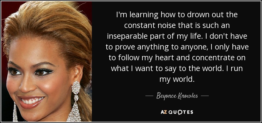 I'm learning how to drown out the constant noise that is such an inseparable part of my life. I don't have to prove anything to anyone, I only have to follow my heart and concentrate on what I want to say to the world. I run my world. - Beyonce Knowles