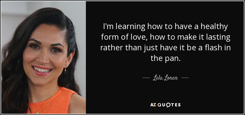 I'm learning how to have a healthy form of love, how to make it lasting rather than just have it be a flash in the pan. - Lela Loren