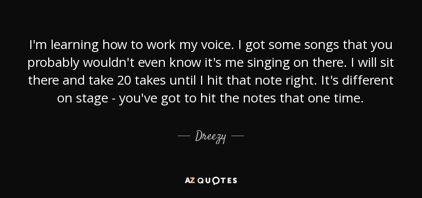 I'm learning how to work my voice. I got some songs that you probably wouldn't even know it's me singing on there. I will sit there and take 20 takes until I hit that note right. It's different on stage - you've got to hit the notes that one time. - Dreezy