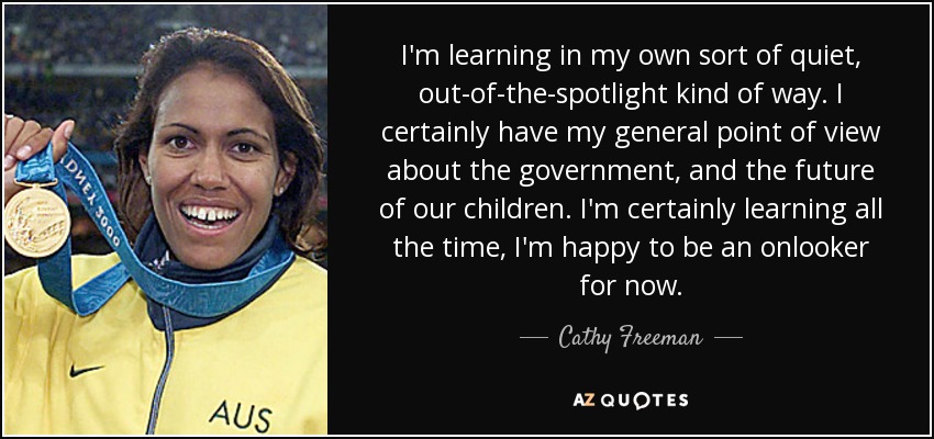 I'm learning in my own sort of quiet, out-of-the-spotlight kind of way. I certainly have my general point of view about the government, and the future of our children. I'm certainly learning all the time, I'm happy to be an onlooker for now. - Cathy Freeman