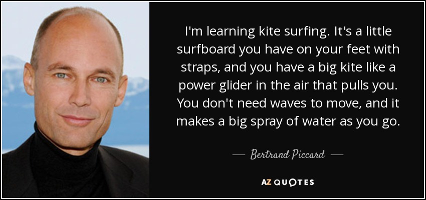 I'm learning kite surfing. It's a little surfboard you have on your feet with straps, and you have a big kite like a power glider in the air that pulls you. You don't need waves to move, and it makes a big spray of water as you go. - Bertrand Piccard