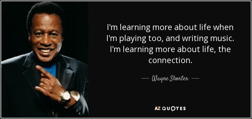 I'm learning more about life when I'm playing too, and writing music. I'm learning more about life, the connection. - Wayne Shorter