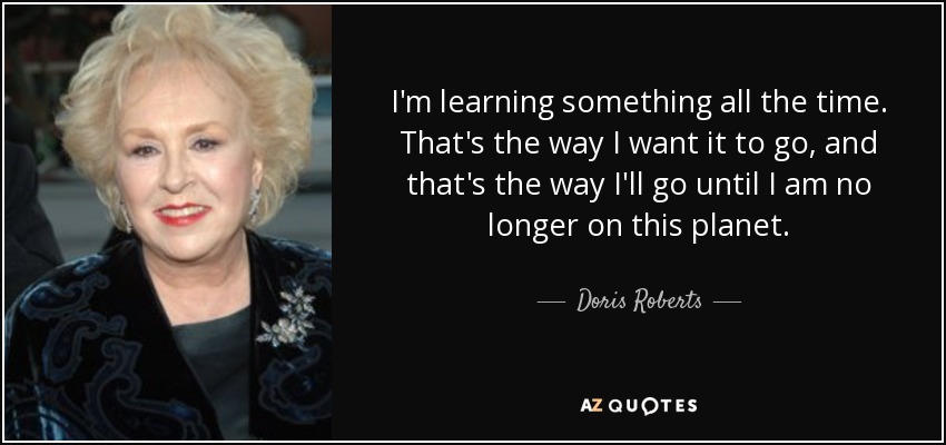 I'm learning something all the time. That's the way I want it to go, and that's the way I'll go until I am no longer on this planet. - Doris Roberts