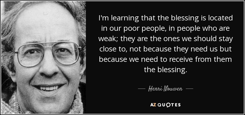 I'm learning that the blessing is located in our poor people, in people who are weak; they are the ones we should stay close to, not because they need us but because we need to receive from them the blessing. - Henri Nouwen