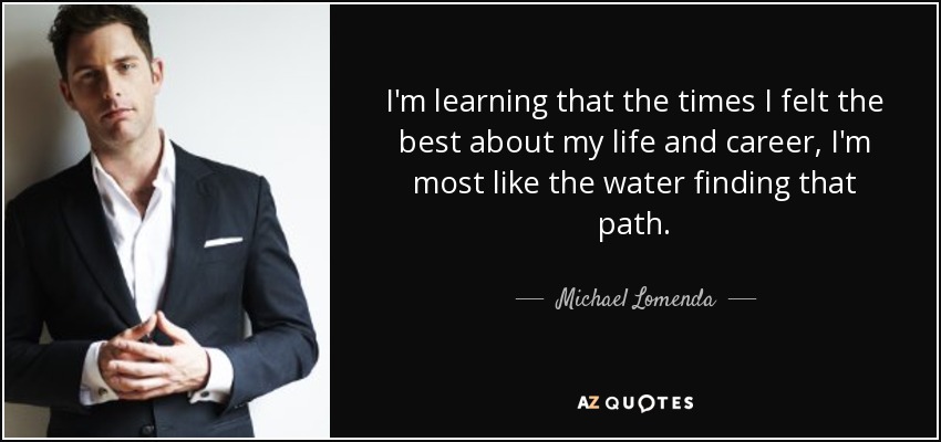 I'm learning that the times I felt the best about my life and career, I'm most like the water finding that path. - Michael Lomenda