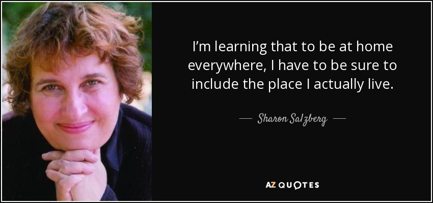 I’m learning that to be at home everywhere, I have to be sure to include the place I actually live. - Sharon Salzberg