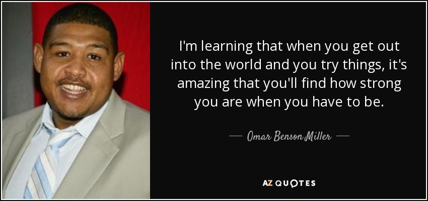 I'm learning that when you get out into the world and you try things, it's amazing that you'll find how strong you are when you have to be. - Omar Benson Miller