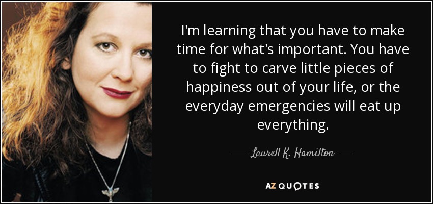 I'm learning that you have to make time for what's important. You have to fight to carve little pieces of happiness out of your life, or the everyday emergencies will eat up everything. - Laurell K. Hamilton