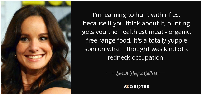 I'm learning to hunt with rifles, because if you think about it, hunting gets you the healthiest meat - organic, free-range food. It's a totally yuppie spin on what I thought was kind of a redneck occupation. - Sarah Wayne Callies