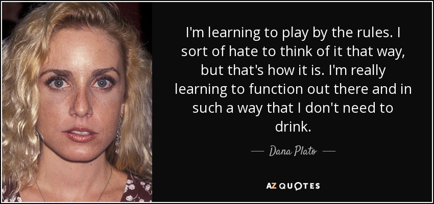 I'm learning to play by the rules. I sort of hate to think of it that way, but that's how it is. I'm really learning to function out there and in such a way that I don't need to drink. - Dana Plato