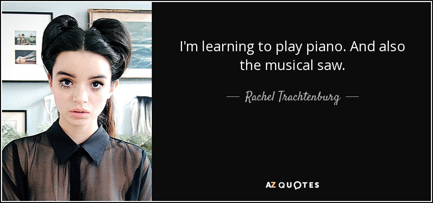 I'm learning to play piano. And also the musical saw. - Rachel Trachtenburg