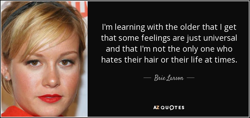 I'm learning with the older that I get that some feelings are just universal and that I'm not the only one who hates their hair or their life at times. - Brie Larson
