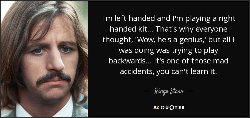 I'm left handed and I'm playing a right handed kit... That's why everyone thought, 'Wow, he's a genius,' but all I was doing was trying to play backwards... It's one of those mad accidents, you can't learn it. - Ringo Starr
