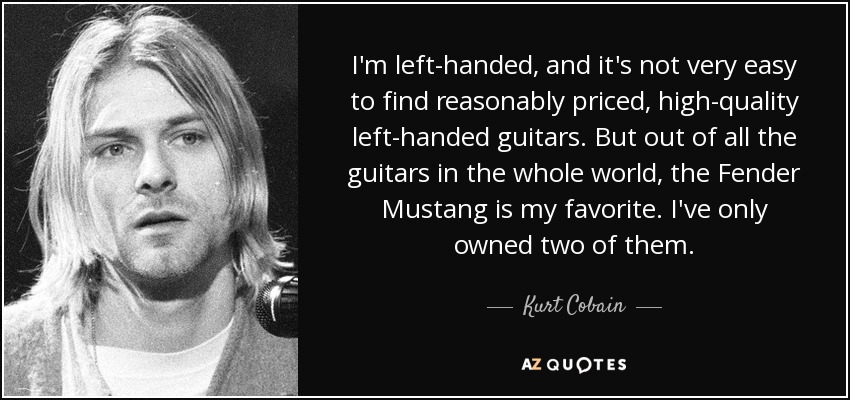 I'm left-handed, and it's not very easy to find reasonably priced, high-quality left-handed guitars. But out of all the guitars in the whole world, the Fender Mustang is my favorite. I've only owned two of them. - Kurt Cobain