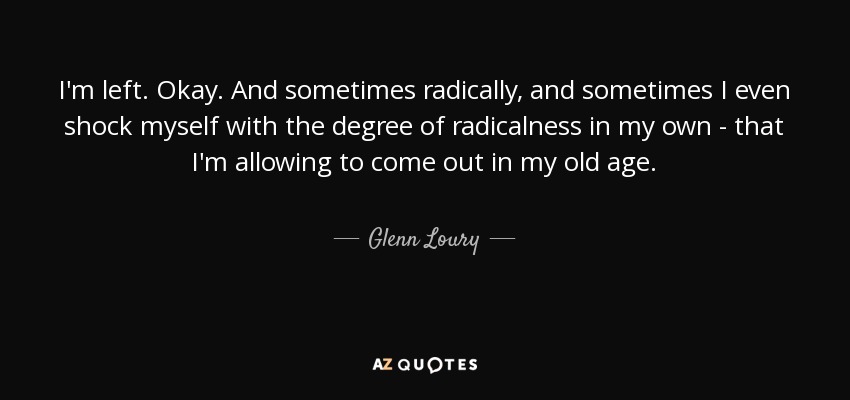 I'm left. Okay. And sometimes radically, and sometimes I even shock myself with the degree of radicalness in my own - that I'm allowing to come out in my old age. - Glenn Loury