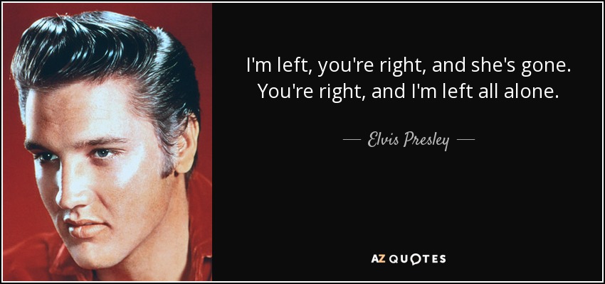 I'm left, you're right, and she's gone. You're right, and I'm left all alone. - Elvis Presley