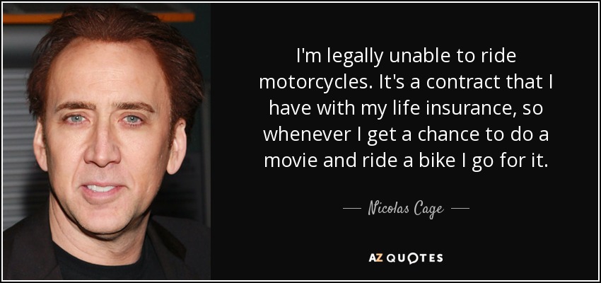I'm legally unable to ride motorcycles. It's a contract that I have with my life insurance, so whenever I get a chance to do a movie and ride a bike I go for it. - Nicolas Cage