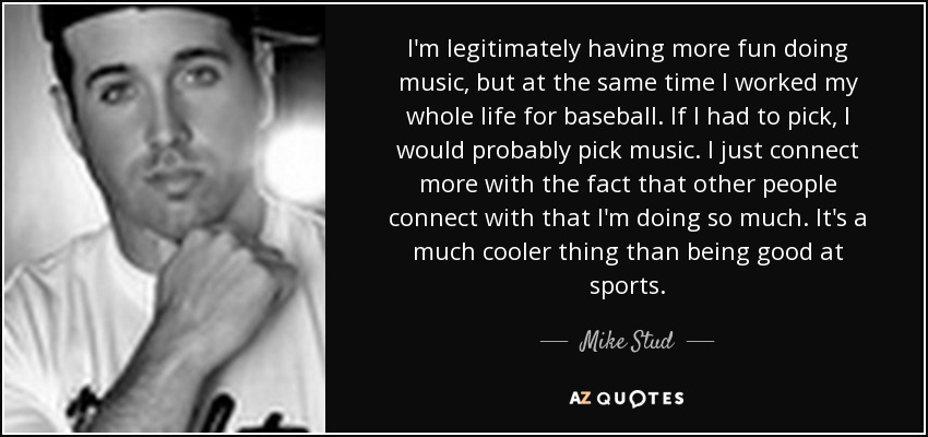 I'm legitimately having more fun doing music, but at the same time I worked my whole life for baseball. If I had to pick, I would probably pick music. I just connect more with the fact that other people connect with that I'm doing so much. It's a much cooler thing than being good at sports. - Mike Stud