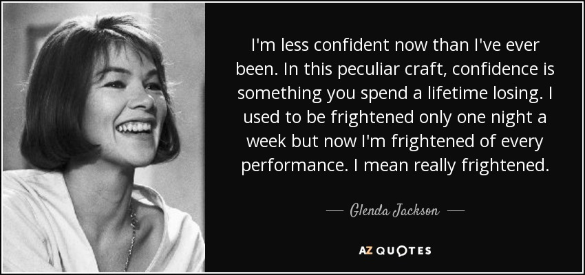 I'm less confident now than I've ever been. In this peculiar craft, confidence is something you spend a lifetime losing. I used to be frightened only one night a week but now I'm frightened of every performance. I mean really frightened. - Glenda Jackson