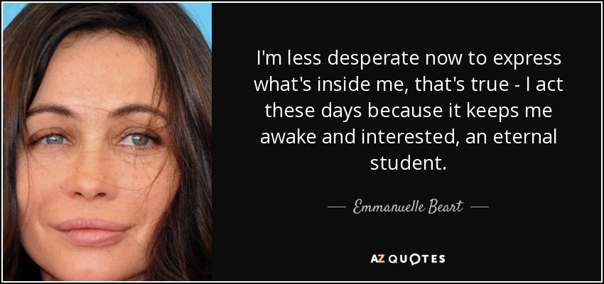I'm less desperate now to express what's inside me, that's true - I act these days because it keeps me awake and interested, an eternal student. - Emmanuelle Beart