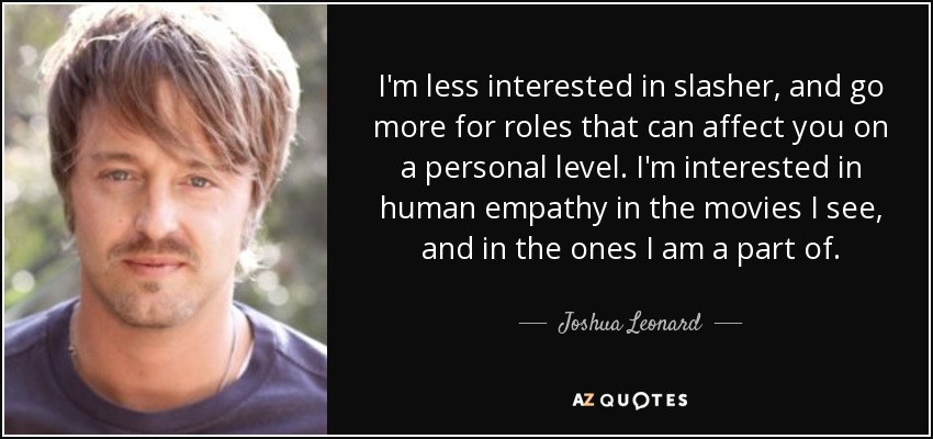 I'm less interested in slasher, and go more for roles that can affect you on a personal level. I'm interested in human empathy in the movies I see, and in the ones I am a part of. - Joshua Leonard