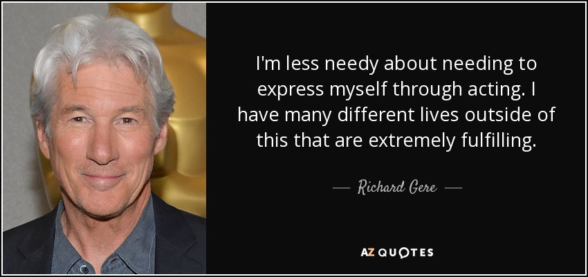 I'm less needy about needing to express myself through acting. I have many different lives outside of this that are extremely fulfilling. - Richard Gere