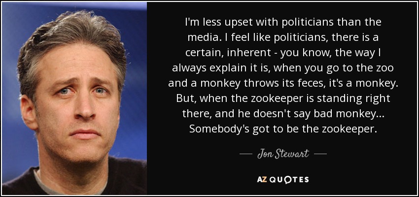 I'm less upset with politicians than the media. I feel like politicians, there is a certain, inherent - you know, the way I always explain it is, when you go to the zoo and a monkey throws its feces, it's a monkey. But, when the zookeeper is standing right there, and he doesn't say bad monkey... Somebody's got to be the zookeeper. - Jon Stewart