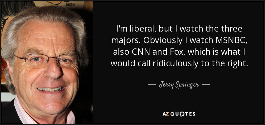 I'm liberal, but I watch the three majors. Obviously I watch MSNBC, also CNN and Fox, which is what I would call ridiculously to the right. - Jerry Springer