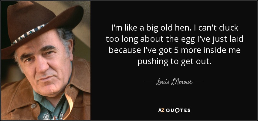 I'm like a big old hen. I can't cluck too long about the egg I've just laid because I've got 5 more inside me pushing to get out. - Louis L'Amour