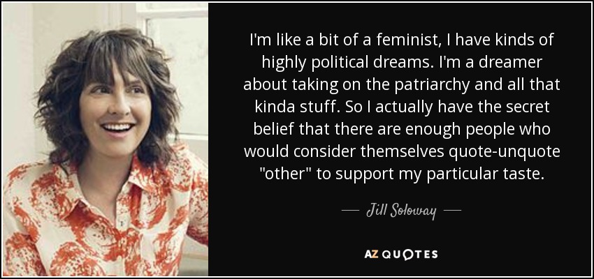 I'm like a bit of a feminist, I have kinds of highly political dreams. I'm a dreamer about taking on the patriarchy and all that kinda stuff. So I actually have the secret belief that there are enough people who would consider themselves quote-unquote 