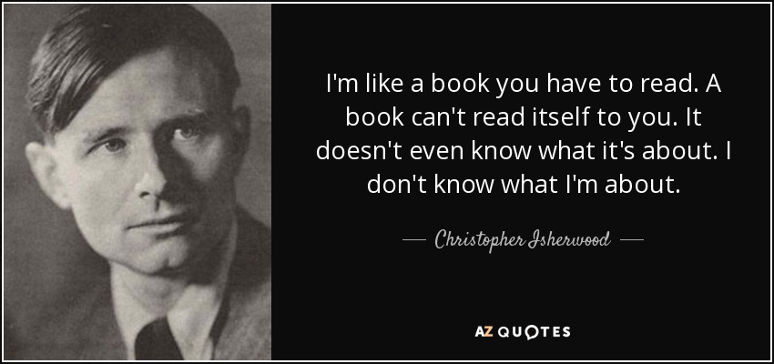 I'm like a book you have to read. A book can't read itself to you. It doesn't even know what it's about. I don't know what I'm about. - Christopher Isherwood