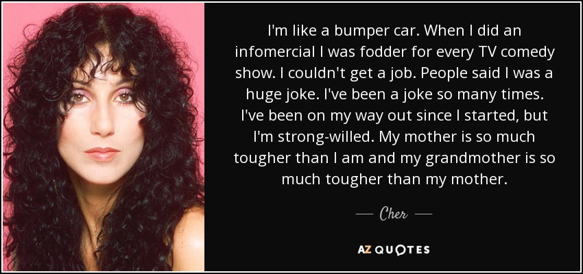 I'm like a bumper car. When I did an infomercial I was fodder for every TV comedy show. I couldn't get a job. People said I was a huge joke. I've been a joke so many times. I've been on my way out since I started, but I'm strong-willed. My mother is so much tougher than I am and my grandmother is so much tougher than my mother. - Cher