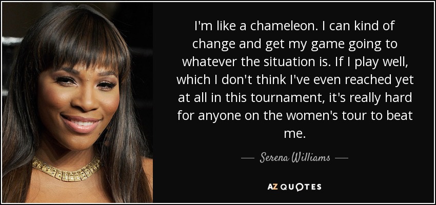 I'm like a chameleon. I can kind of change and get my game going to whatever the situation is. If I play well, which I don't think I've even reached yet at all in this tournament, it's really hard for anyone on the women's tour to beat me. - Serena Williams