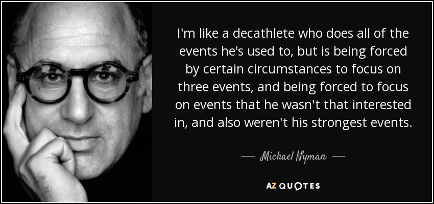 I'm like a decathlete who does all of the events he's used to, but is being forced by certain circumstances to focus on three events, and being forced to focus on events that he wasn't that interested in, and also weren't his strongest events. - Michael Nyman