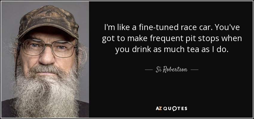 I'm like a fine-tuned race car. You've got to make frequent pit stops when you drink as much tea as I do. - Si Robertson