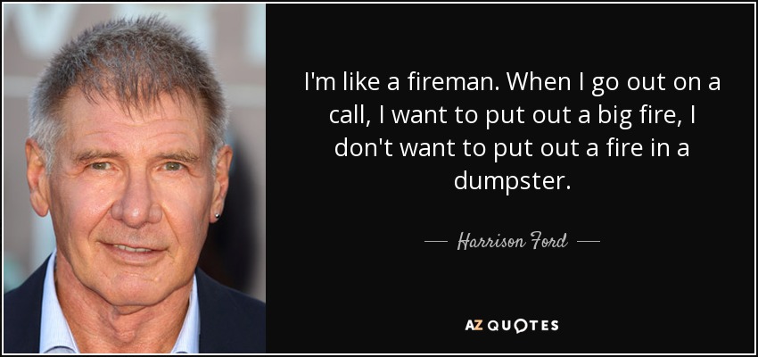 I'm like a fireman. When I go out on a call, I want to put out a big fire, I don't want to put out a fire in a dumpster. - Harrison Ford