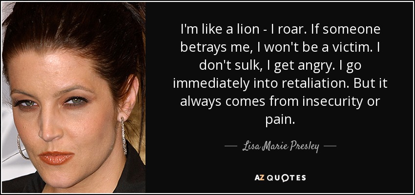 I'm like a lion - I roar. If someone betrays me, I won't be a victim. I don't sulk, I get angry. I go immediately into retaliation. But it always comes from insecurity or pain. - Lisa Marie Presley