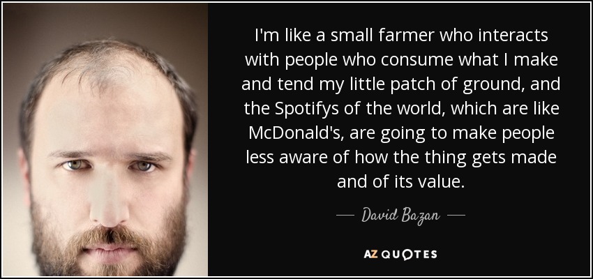 I'm like a small farmer who interacts with people who consume what I make and tend my little patch of ground, and the Spotifys of the world, which are like McDonald's, are going to make people less aware of how the thing gets made and of its value. - David Bazan