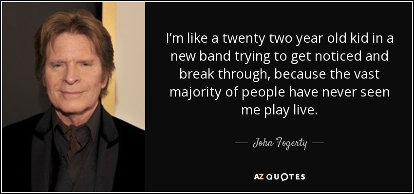 I’m like a twenty two year old kid in a new band trying to get noticed and break through, because the vast majority of people have never seen me play live. - John Fogerty