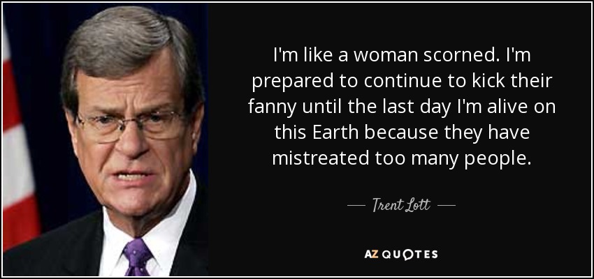 I'm like a woman scorned. I'm prepared to continue to kick their fanny until the last day I'm alive on this Earth because they have mistreated too many people. - Trent Lott
