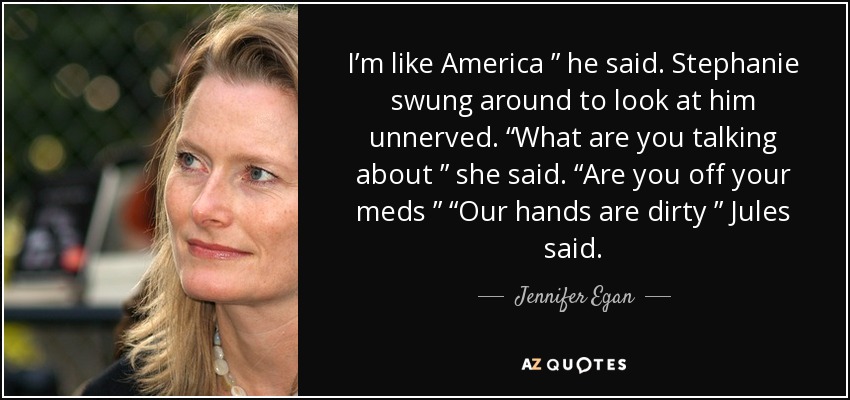 I’m like America ” he said. Stephanie swung around to look at him unnerved. “What are you talking about ” she said. “Are you off your meds ” “Our hands are dirty ” Jules said. - Jennifer Egan