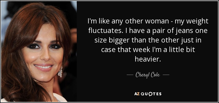 I'm like any other woman - my weight fluctuates. I have a pair of jeans one size bigger than the other just in case that week I'm a little bit heavier. - Cheryl Cole