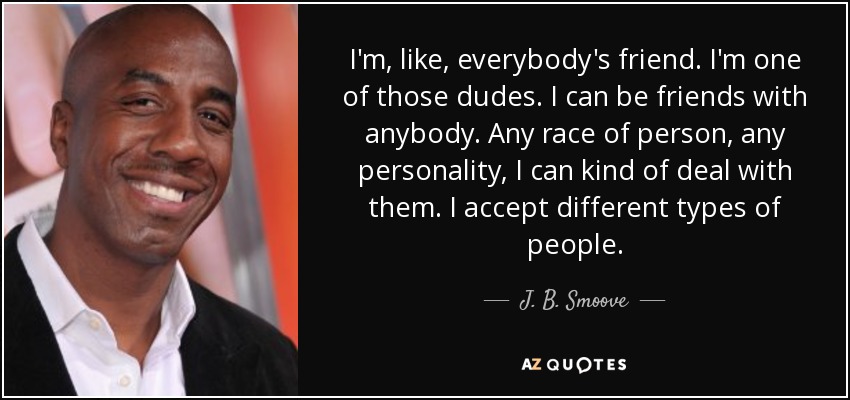 I'm, like, everybody's friend. I'm one of those dudes. I can be friends with anybody. Any race of person, any personality, I can kind of deal with them. I accept different types of people. - J. B. Smoove