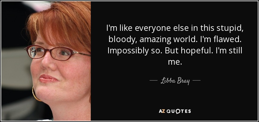 I'm like everyone else in this stupid, bloody, amazing world. I'm flawed. Impossibly so. But hopeful. I'm still me. - Libba Bray