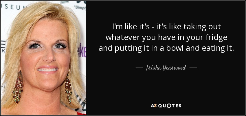 I'm like it's - it's like taking out whatever you have in your fridge and putting it in a bowl and eating it. - Trisha Yearwood